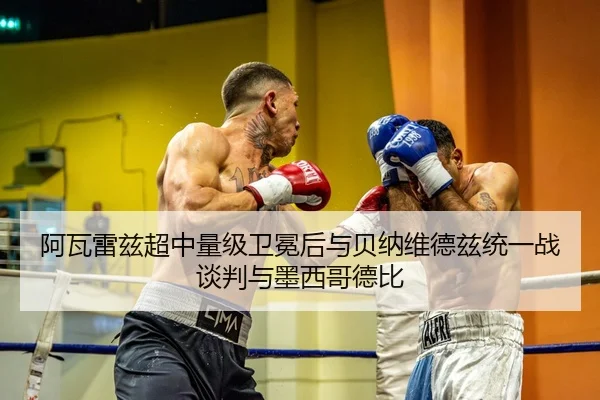 阿瓦雷兹超中量级卫冕后与贝纳维德兹统一战谈判与墨西哥德比