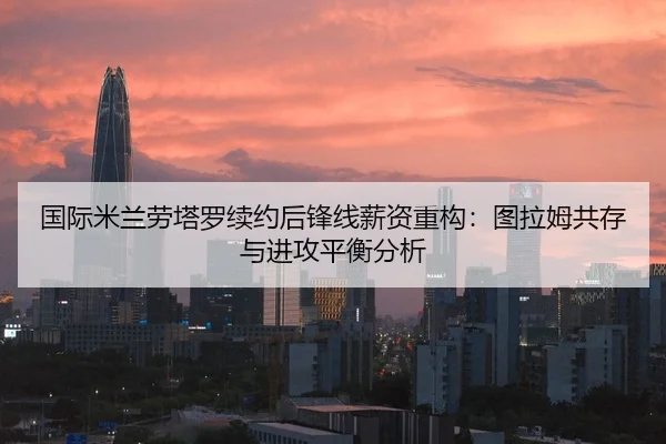国际米兰劳塔罗续约后锋线薪资重构：图拉姆共存与进攻平衡分析